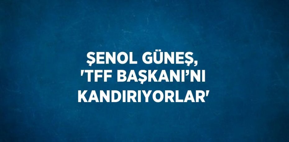 ŞENOL GÜNEŞ, 'TFF BAŞKANI’NI KANDIRIYORLAR'