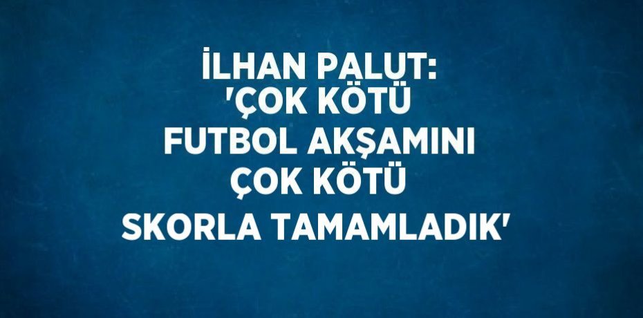İLHAN PALUT: 'ÇOK KÖTÜ FUTBOL AKŞAMINI ÇOK KÖTÜ SKORLA TAMAMLADIK'