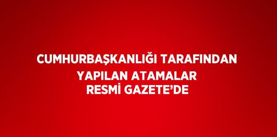 CUMHURBAŞKANLIĞI TARAFINDAN YAPILAN ATAMALAR RESMİ GAZETE’DE