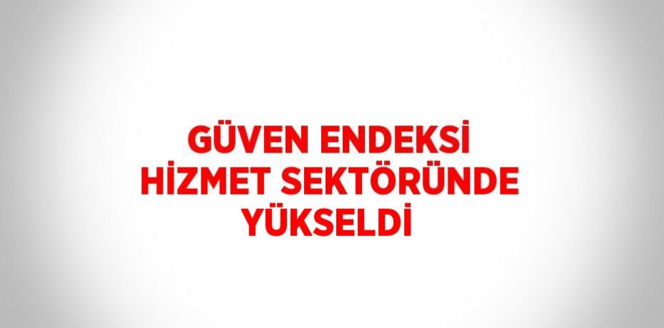 GÜVEN ENDEKSİ HİZMET SEKTÖRÜNDE YÜKSELDİ