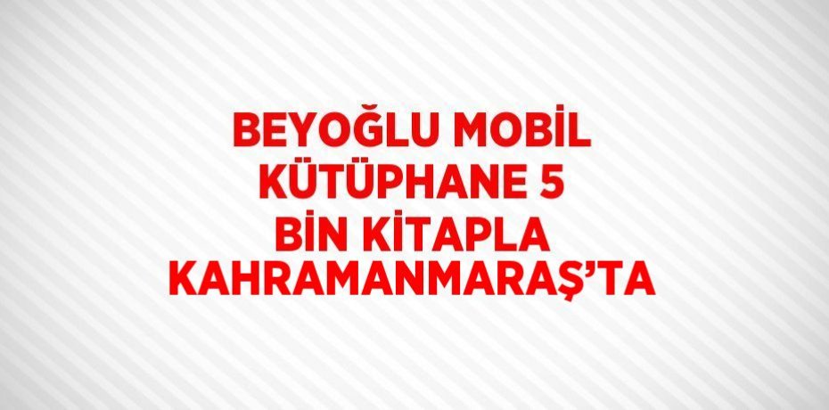 BEYOĞLU MOBİL KÜTÜPHANE 5 BİN KİTAPLA KAHRAMANMARAŞ’TA