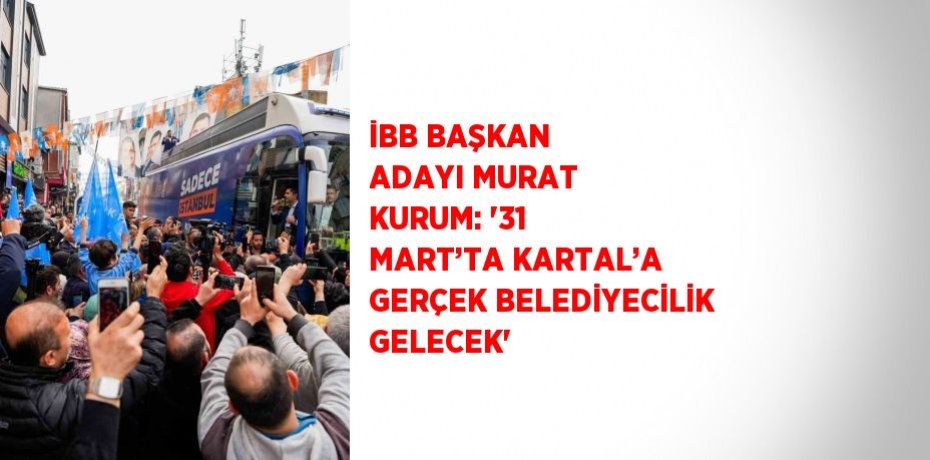 İBB BAŞKAN ADAYI MURAT KURUM: '31 MART’TA KARTAL’A GERÇEK BELEDİYECİLİK GELECEK'