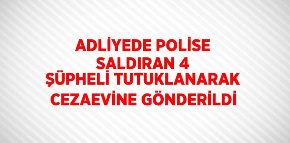 ADLİYEDE POLİSE SALDIRAN 4 ŞÜPHELİ TUTUKLANARAK CEZAEVİNE GÖNDERİLDİ