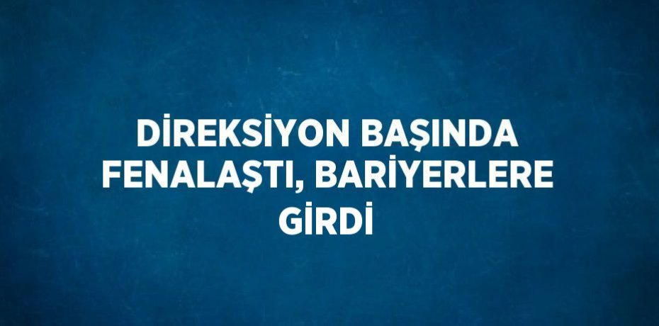 DİREKSİYON BAŞINDA FENALAŞTI, BARİYERLERE GİRDİ