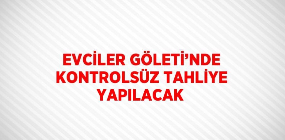 EVCİLER GÖLETİ’NDE KONTROLSÜZ TAHLİYE YAPILACAK
