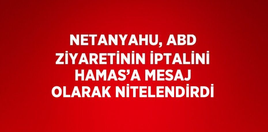 NETANYAHU, ABD ZİYARETİNİN İPTALİNİ HAMAS’A MESAJ OLARAK NİTELENDİRDİ