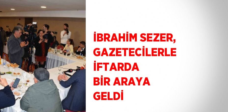İBRAHİM SEZER, GAZETECİLERLE İFTARDA BİR ARAYA GELDİ