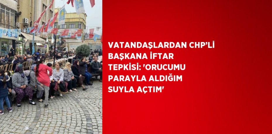 VATANDAŞLARDAN CHP’Lİ BAŞKANA İFTAR TEPKİSİ: 'ORUCUMU PARAYLA ALDIĞIM SUYLA AÇTIM'