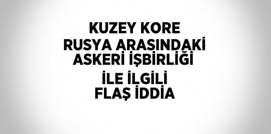 KUZEY KORE RUSYA ARASINDAKİ ASKERİ İŞBİRLİĞİ İLE İLGİLİ FLAŞ İDDİA