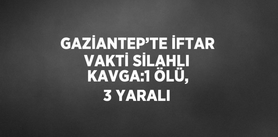 GAZİANTEP’TE İFTAR VAKTİ SİLAHLI KAVGA:1 ÖLÜ, 3 YARALI