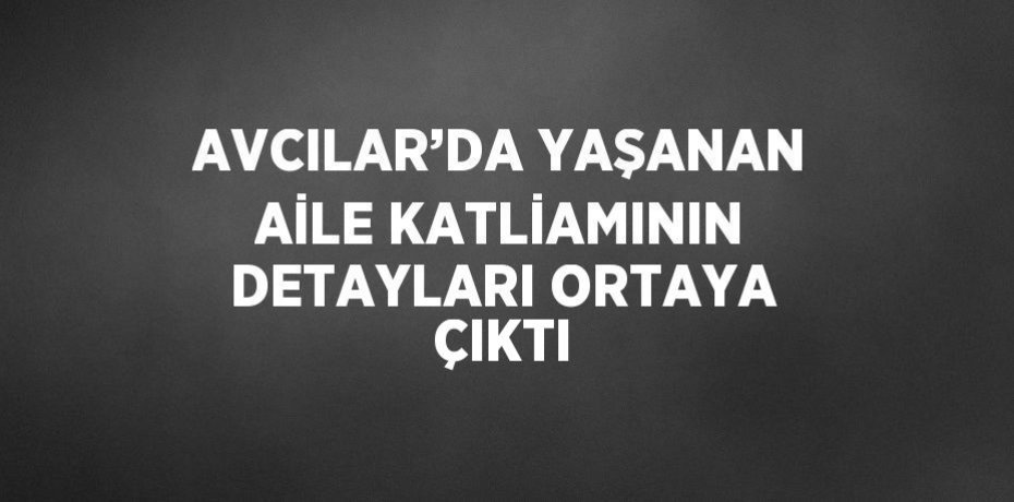 AVCILAR’DA YAŞANAN AİLE KATLİAMININ DETAYLARI ORTAYA ÇIKTI