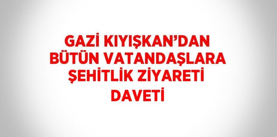 GAZİ KIYIŞKAN’DAN BÜTÜN VATANDAŞLARA ŞEHİTLİK ZİYARETİ DAVETİ