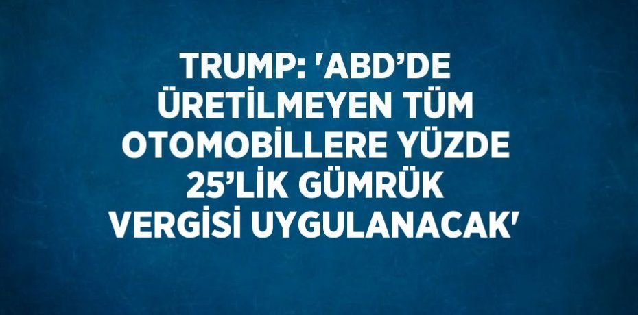 TRUMP: 'ABD’DE ÜRETİLMEYEN TÜM OTOMOBİLLERE YÜZDE 25’LİK GÜMRÜK VERGİSİ UYGULANACAK'