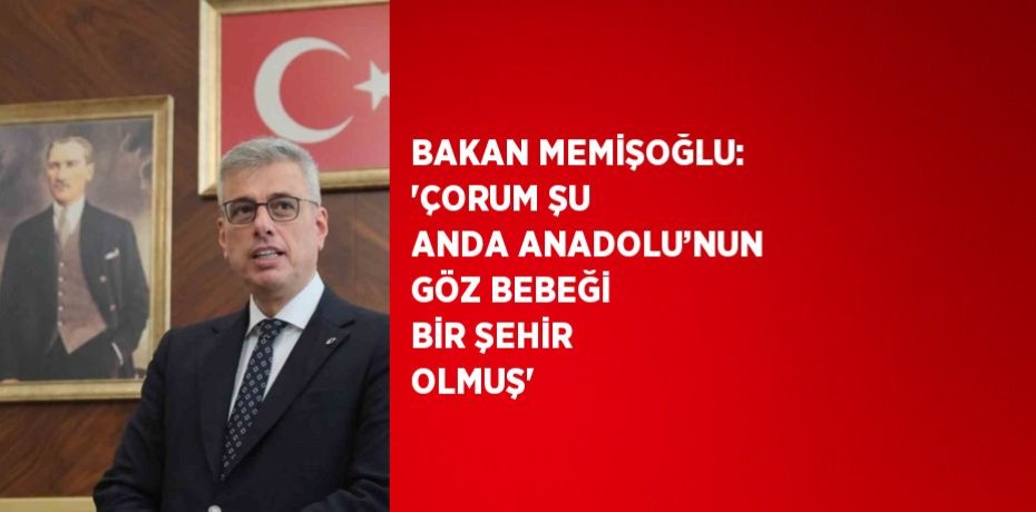 BAKAN MEMİŞOĞLU: 'ÇORUM ŞU ANDA ANADOLU’NUN GÖZ BEBEĞİ BİR ŞEHİR OLMUŞ'