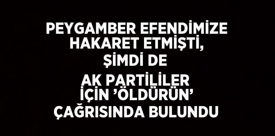 PEYGAMBER EFENDİMİZE HAKARET ETMİŞTİ, ŞİMDİ DE AK PARTİLİLER İÇİN ’ÖLDÜRÜN’ ÇAĞRISINDA BULUNDU
