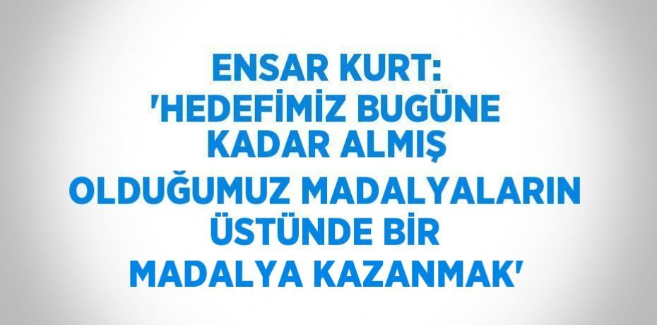 ENSAR KURT: 'HEDEFİMİZ BUGÜNE KADAR ALMIŞ OLDUĞUMUZ MADALYALARIN ÜSTÜNDE BİR MADALYA KAZANMAK'