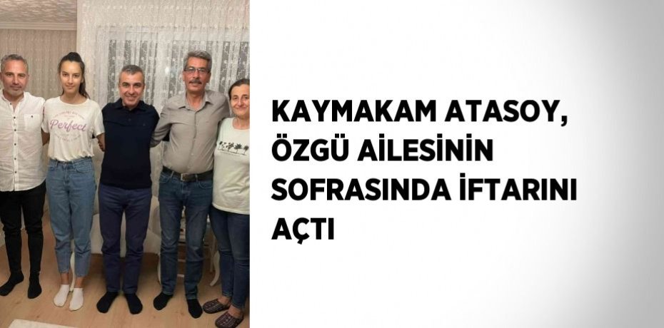 KAYMAKAM ATASOY, ÖZGÜ AİLESİNİN SOFRASINDA İFTARINI AÇTI