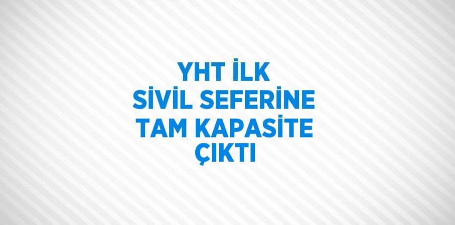 YHT İLK SİVİL SEFERİNE TAM KAPASİTE ÇIKTI