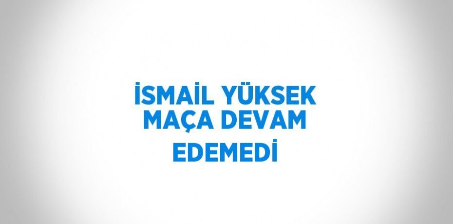 İSMAİL YÜKSEK MAÇA DEVAM EDEMEDİ