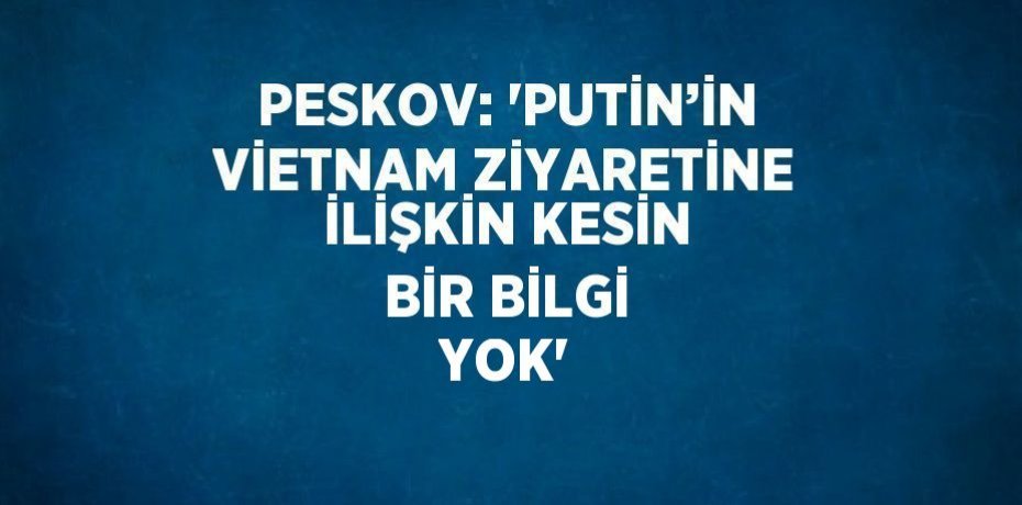 PESKOV: 'PUTİN’İN VİETNAM ZİYARETİNE İLİŞKİN KESİN BİR BİLGİ YOK'