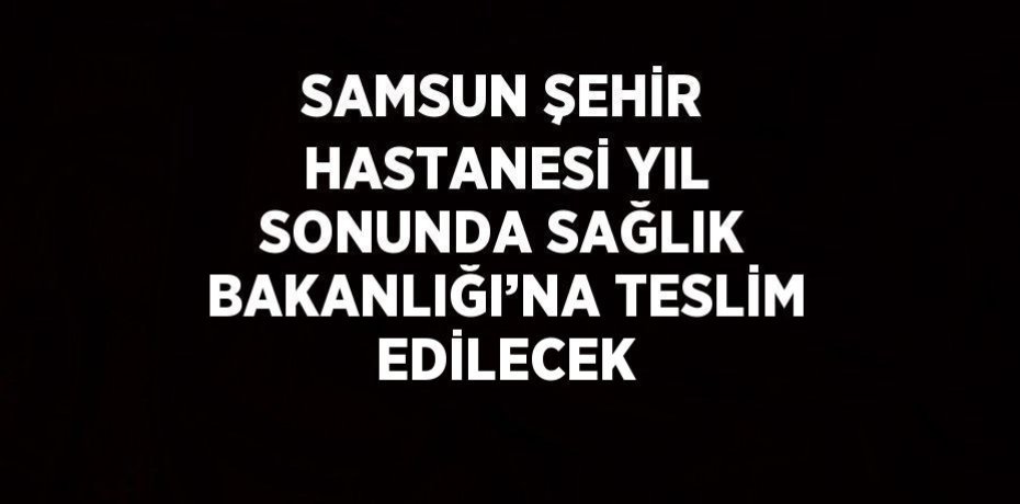 SAMSUN ŞEHİR HASTANESİ YIL SONUNDA SAĞLIK BAKANLIĞI’NA TESLİM EDİLECEK