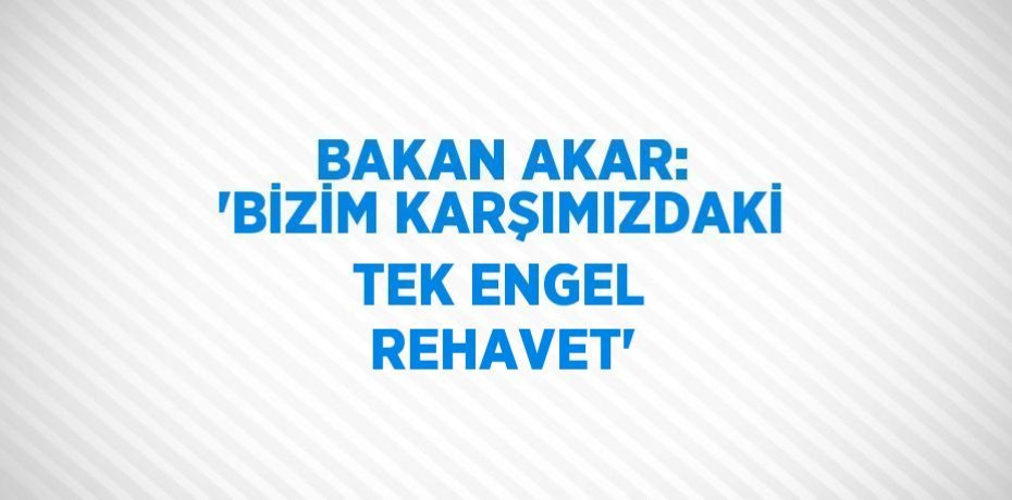 BAKAN AKAR: 'BİZİM KARŞIMIZDAKİ TEK ENGEL REHAVET'