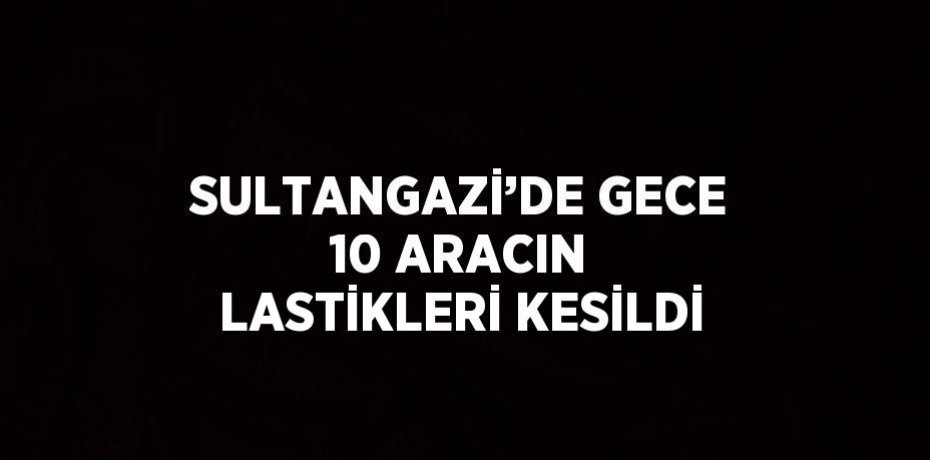 SULTANGAZİ’DE GECE 10 ARACIN LASTİKLERİ KESİLDİ