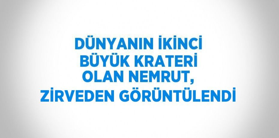DÜNYANIN İKİNCİ BÜYÜK KRATERİ OLAN NEMRUT, ZİRVEDEN GÖRÜNTÜLENDİ