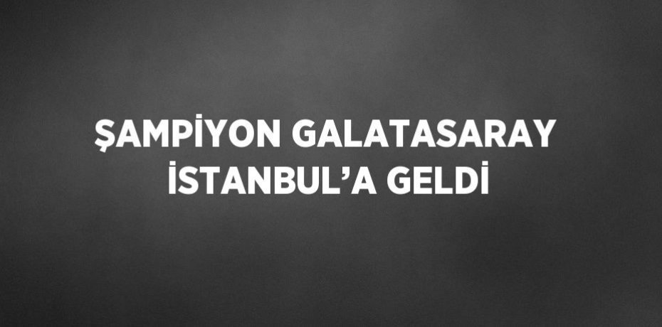 ŞAMPİYON GALATASARAY İSTANBUL’A GELDİ
