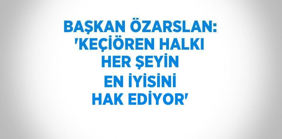 BAŞKAN ÖZARSLAN: 'KEÇİÖREN HALKI HER ŞEYİN EN İYİSİNİ HAK EDİYOR'
