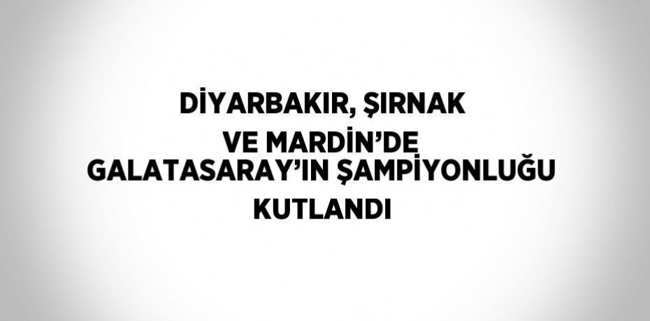 DİYARBAKIR, ŞIRNAK VE MARDİN’DE GALATASARAY’IN ŞAMPİYONLUĞU KUTLANDI