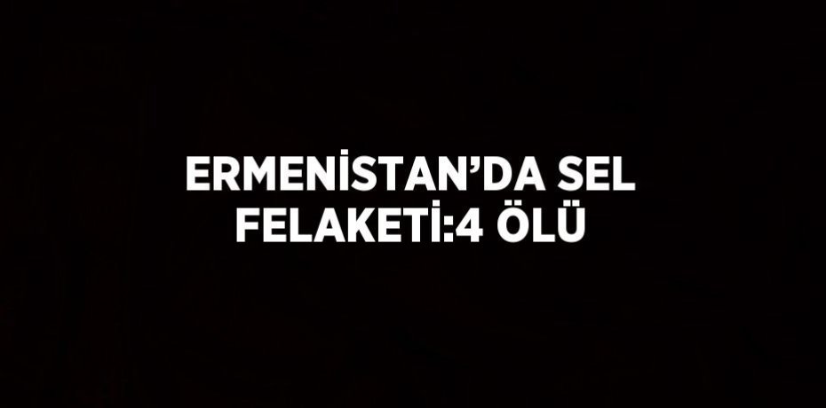ERMENİSTAN’DA SEL FELAKETİ:4 ÖLÜ