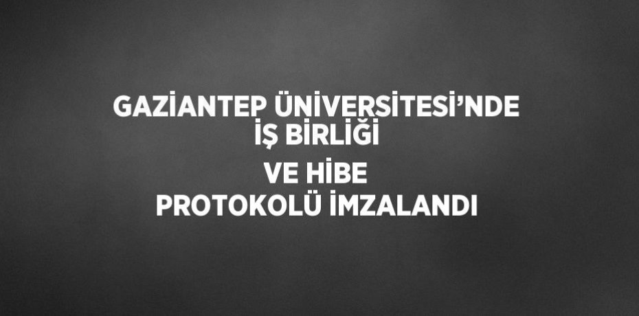 GAZİANTEP ÜNİVERSİTESİ’NDE İŞ BİRLİĞİ VE HİBE PROTOKOLÜ İMZALANDI