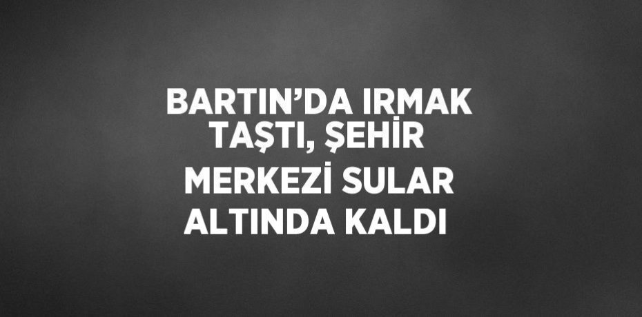 BARTIN’DA IRMAK TAŞTI, ŞEHİR MERKEZİ SULAR ALTINDA KALDI