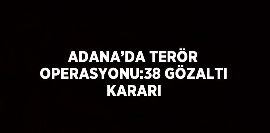 ADANA’DA TERÖR OPERASYONU:38 GÖZALTI KARARI