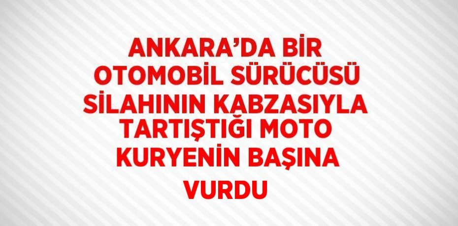 ANKARA’DA BİR OTOMOBİL SÜRÜCÜSÜ SİLAHININ KABZASIYLA TARTIŞTIĞI MOTO KURYENİN BAŞINA VURDU