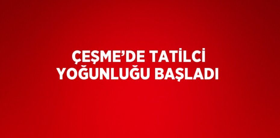 ÇEŞME’DE TATİLCİ YOĞUNLUĞU BAŞLADI