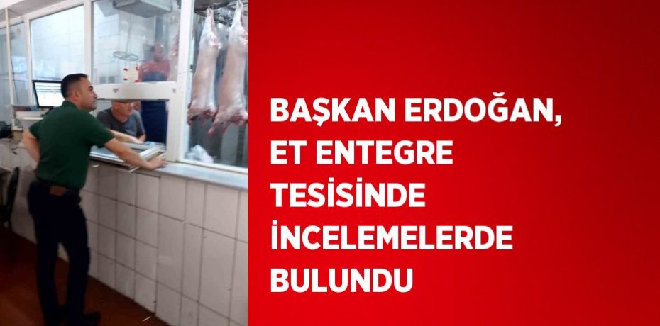 BAŞKAN ERDOĞAN, ET ENTEGRE TESİSİNDE İNCELEMELERDE BULUNDU