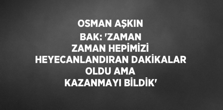 OSMAN AŞKIN BAK: 'ZAMAN ZAMAN HEPİMİZİ HEYECANLANDIRAN DAKİKALAR OLDU AMA KAZANMAYI BİLDİK'