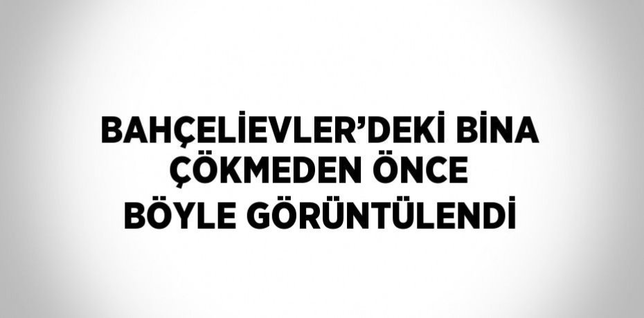 BAHÇELİEVLER’DEKİ BİNA ÇÖKMEDEN ÖNCE BÖYLE GÖRÜNTÜLENDİ