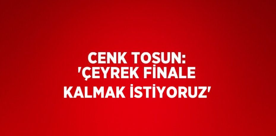 CENK TOSUN: 'ÇEYREK FİNALE KALMAK İSTİYORUZ'