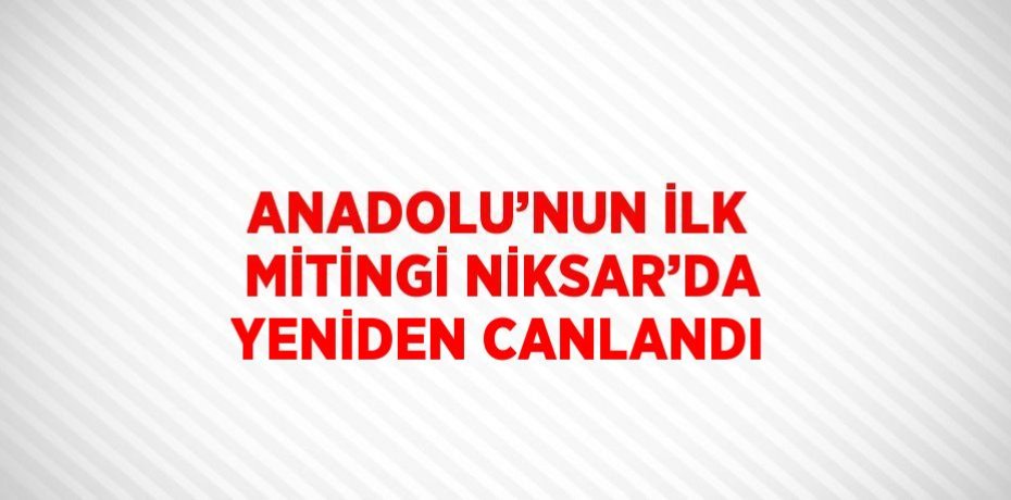 ANADOLU’NUN İLK MİTİNGİ NİKSAR’DA YENİDEN CANLANDI
