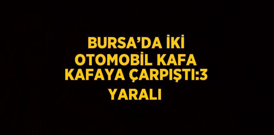 BURSA’DA İKİ OTOMOBİL KAFA KAFAYA ÇARPIŞTI:3 YARALI