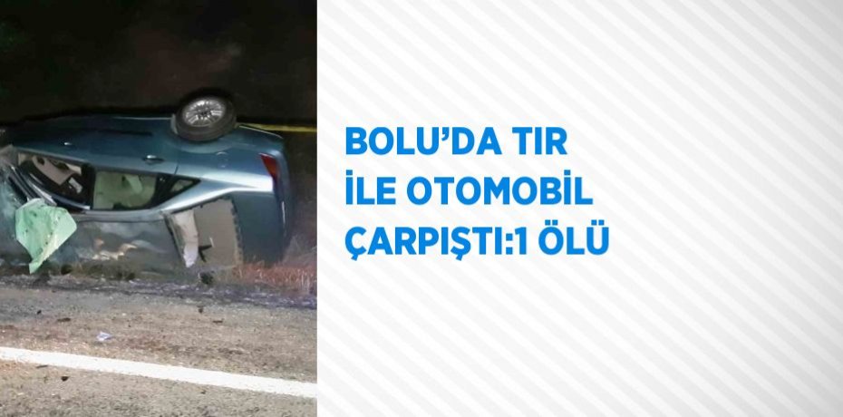 BOLU’DA TIR İLE OTOMOBİL ÇARPIŞTI:1 ÖLÜ