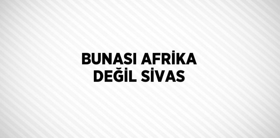 BUNASI AFRİKA DEĞİL SİVAS