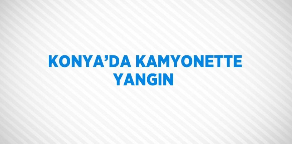 KONYA’DA KAMYONETTE YANGIN