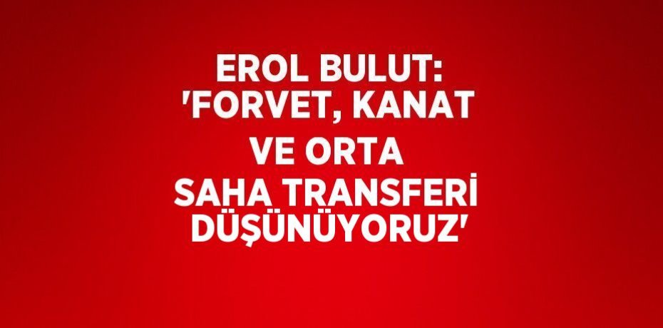 EROL BULUT: 'FORVET, KANAT VE ORTA SAHA TRANSFERİ DÜŞÜNÜYORUZ'