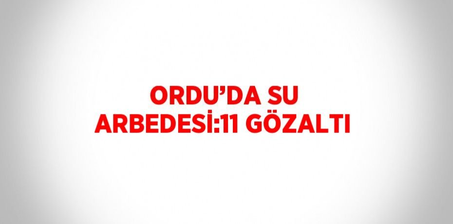 ORDU’DA SU ARBEDESİ:11 GÖZALTI