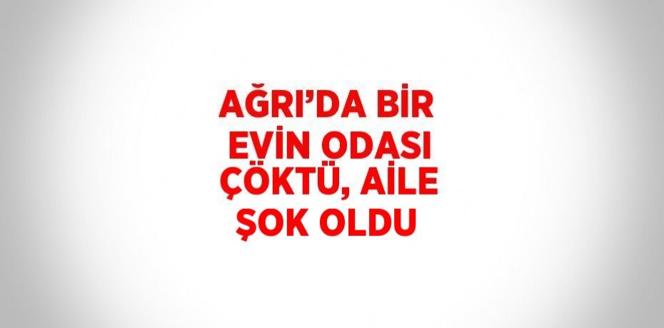 AĞRI’DA BİR EVİN ODASI ÇÖKTÜ, AİLE ŞOK OLDU