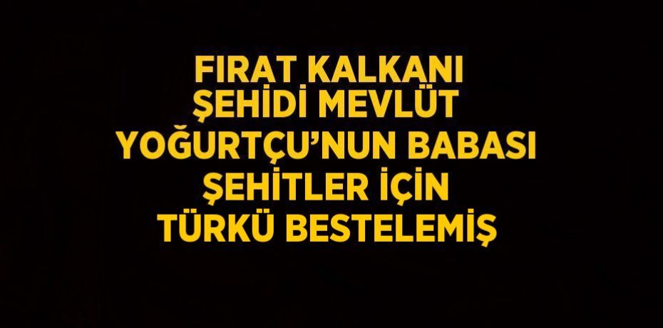 FIRAT KALKANI ŞEHİDİ MEVLÜT YOĞURTÇU’NUN BABASI ŞEHİTLER İÇİN TÜRKÜ BESTELEMİŞ